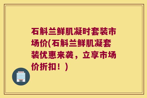 石斛兰鲜肌凝时套装市场价(石斛兰鲜肌凝套装优惠来袭，立享市场价折扣！)