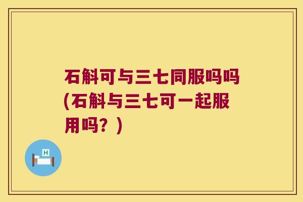 石斛可与三七同服吗吗(石斛与三七可一起服用吗？)