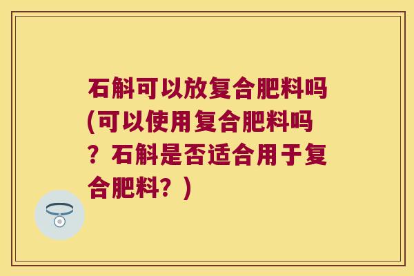 石斛可以放复合肥料吗(可以使用复合肥料吗？石斛是否适合用于复合肥料？)