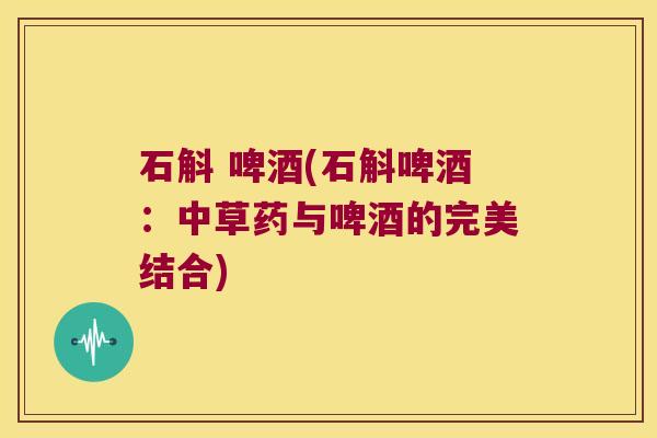 石斛 啤酒(石斛啤酒：中草药与啤酒的完美结合)