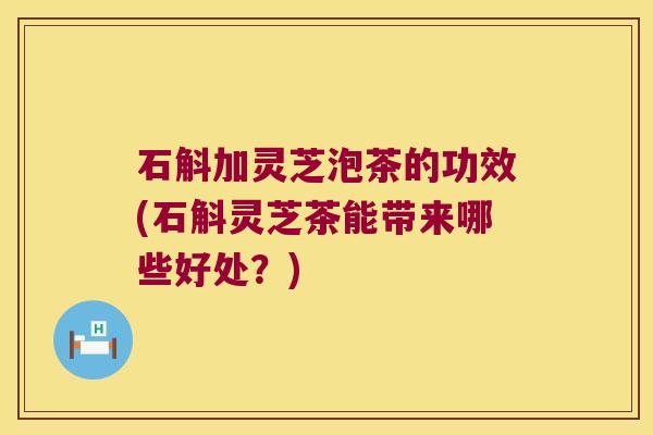 石斛加灵芝泡茶的功效(石斛灵芝茶能带来哪些好处?) 石斛加灵芝泡茶的功效(石斛灵芝茶能带来哪些好处?)