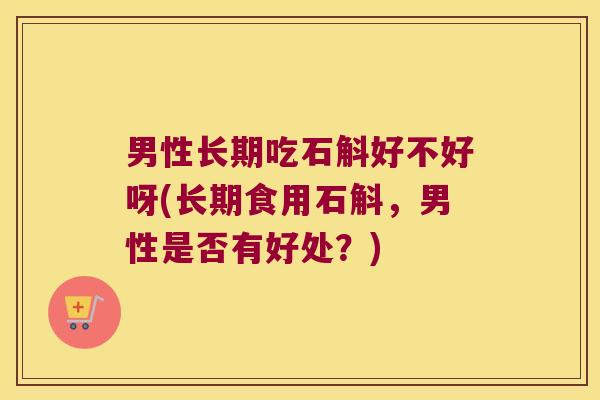 男性长期吃石斛好不好呀(长期食用石斛，男性是否有好处？)