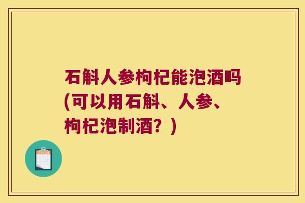 石斛人参枸杞能泡酒吗(可以用石斛、人参、枸杞泡制酒?) 石斛人参枸杞能泡酒吗(可以用石斛、人参、枸杞泡制酒?)