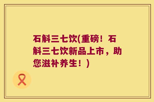 石斛三七饮(重磅！石斛三七饮新品上市，助您滋补养生！)