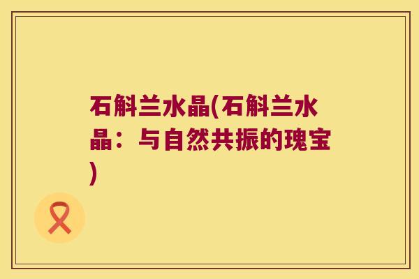 石斛兰水晶(石斛兰水晶:与自然共振的瑰宝) 石斛兰水晶(石斛兰水晶:与自然共振的瑰宝)