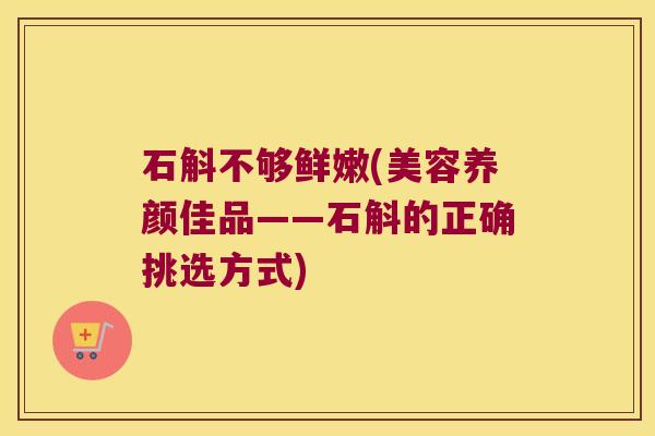 石斛不够鲜嫩(美容养颜佳品——石斛的正确挑选方式)