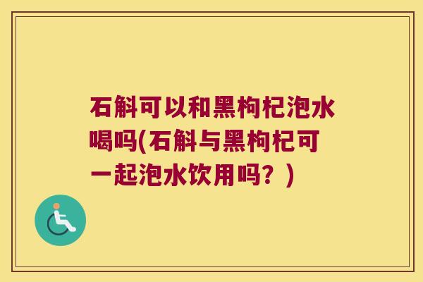 石斛可以和黑枸杞泡水喝吗(石斛与黑枸杞可一起泡水饮用吗？)