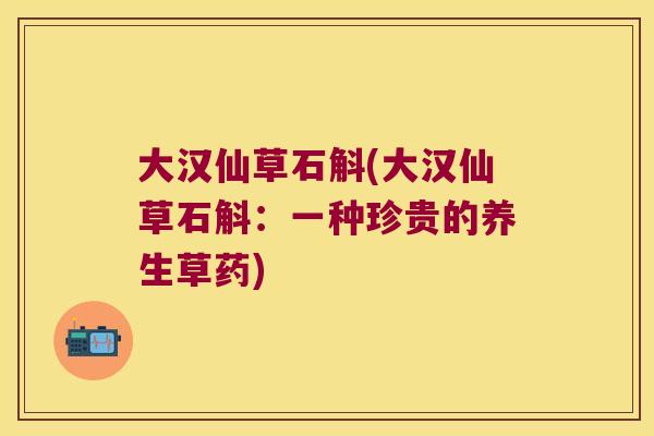 大汉仙草石斛(大汉仙草石斛：一种珍贵的养生草药)
