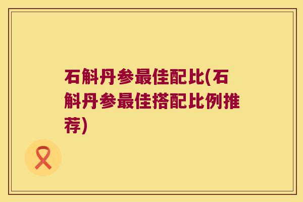 石斛丹参佳配比(石斛丹参佳搭配比例推荐) 石斛丹参佳配比(石斛丹参佳搭配比例推荐)