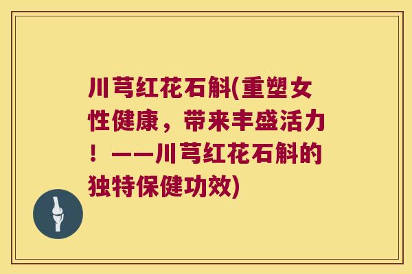 川芎红花石斛(重塑女性健康，带来丰盛活力！——川芎红花石斛的独特保健功效)