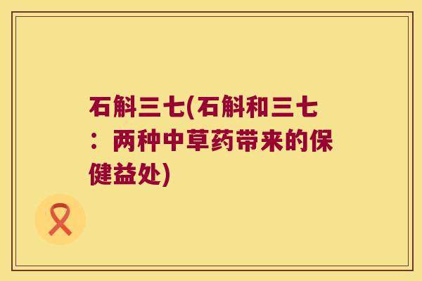 石斛三七(石斛和三七:两种中草药带来的保健益处) 石斛三七(石斛和三七:两种中草药带来的保健益处)