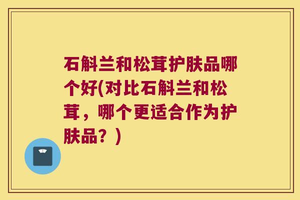 石斛兰和松茸护肤品哪个好(对比石斛兰和松茸，哪个更适合作为护肤品？)