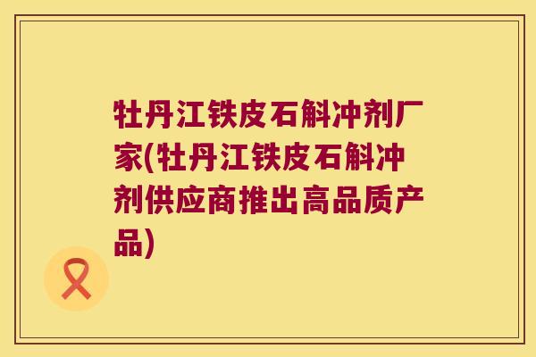 牡丹江铁皮石斛冲剂厂家(牡丹江铁皮石斛冲剂供应商推出高品质产品)