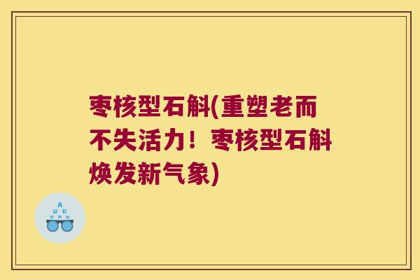 枣核型石斛(重塑老而不失活力！枣核型石斛焕发新气象)