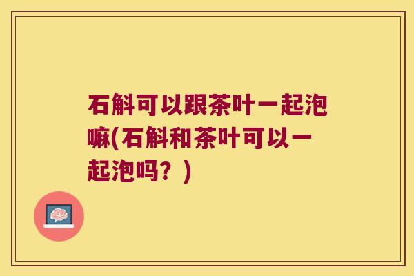 石斛可以跟茶叶一起泡嘛(石斛和茶叶可以一起泡吗？)