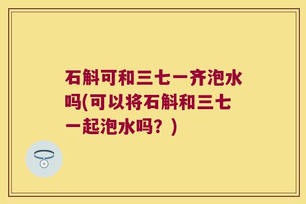 石斛可和三七一齐泡水吗(可以将石斛和三七一起泡水吗？)