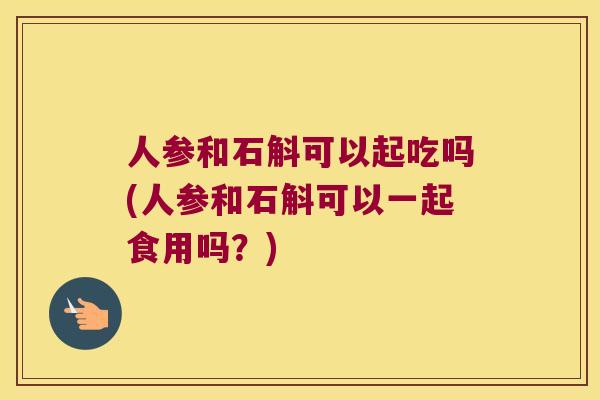 人参和石斛可以起吃吗(人参和石斛可以一起食用吗？)