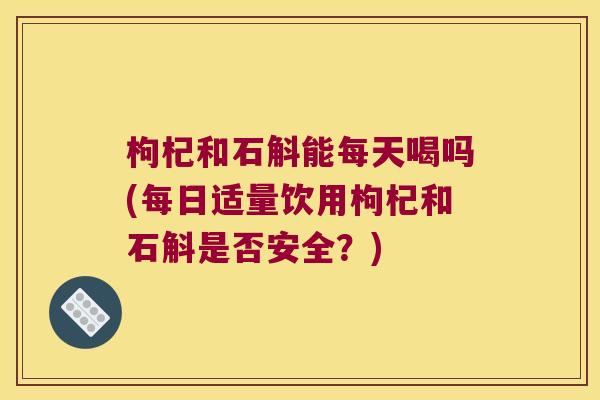 枸杞和石斛能每天喝吗(每日适量饮用枸杞和石斛是否安全？)