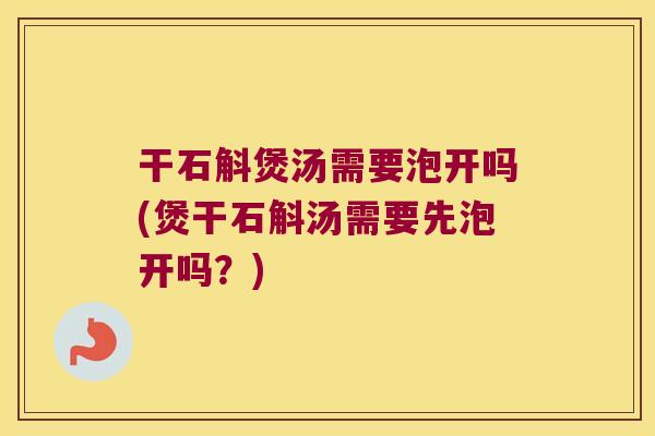 干石斛煲汤需要泡开吗(煲干石斛汤需要先泡开吗？)