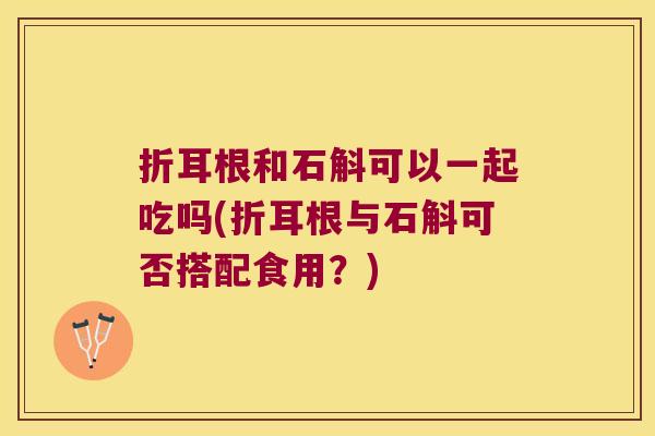 折耳根和石斛可以一起吃吗(折耳根与石斛可否搭配食用？)