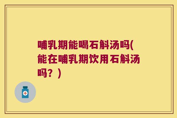 哺乳期能喝石斛汤吗(能在哺乳期饮用石斛汤吗？)