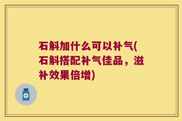 石斛加什么可以补气(石斛搭配补气佳品，滋补效果倍增)