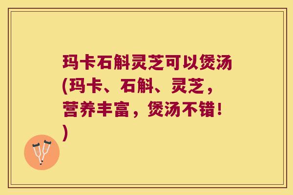 玛卡石斛灵芝可以煲汤(玛卡、石斛、灵芝，营养丰富，煲汤不错！)