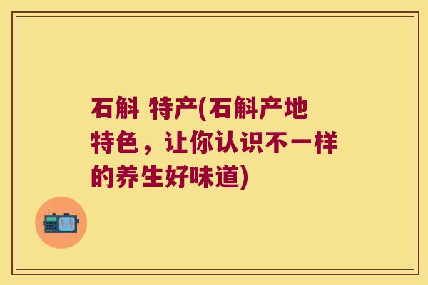 石斛 特产(石斛产地特色，让你认识不一样的养生好味道)