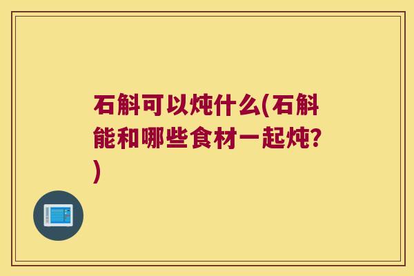 石斛可以炖什么(石斛能和哪些食材一起炖？)