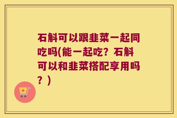 石斛可以跟韭菜一起同吃吗(能一起吃？石斛可以和韭菜搭配享用吗？)