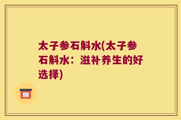 太子参石斛水(太子参石斛水：滋补养生的好选择)