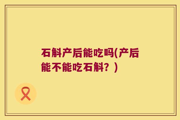 石斛产后能吃吗(产后能不能吃石斛？)