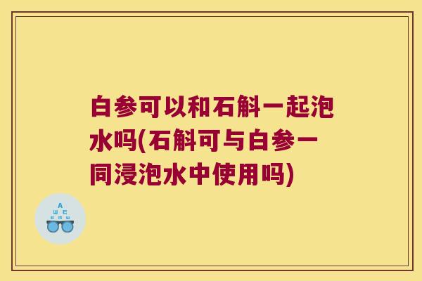 白参可以和石斛一起泡水吗(石斛可与白参一同浸泡水中使用吗)