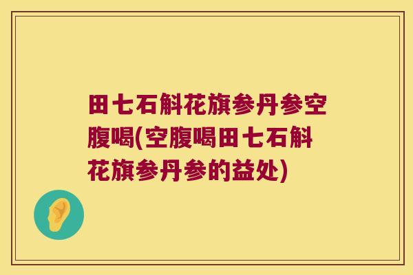 田七石斛花旗参丹参空腹喝(空腹喝田七石斛花旗参丹参的益处)