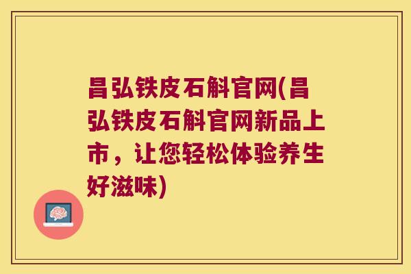 昌弘铁皮石斛官网(昌弘铁皮石斛官网新品上市，让您轻松体验养生好滋味)