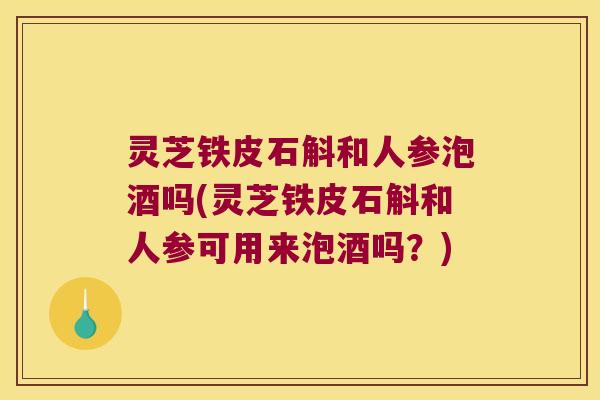 灵芝铁皮石斛和人参泡酒吗(灵芝铁皮石斛和人参可用来泡酒吗？)