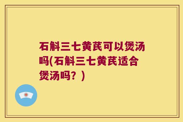 石斛三七黄芪可以煲汤吗(石斛三七黄芪适合煲汤吗？)