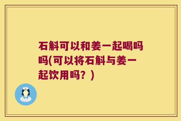 石斛可以和姜一起喝吗吗(可以将石斛与姜一起饮用吗？)