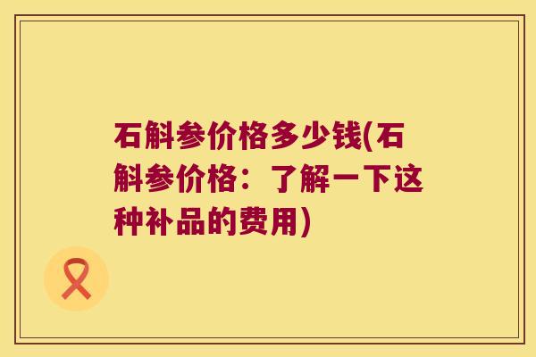 石斛参价格多少钱(石斛参价格：了解一下这种补品的费用)