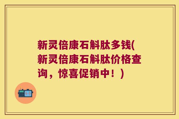 新灵倍康石斛肽多钱(新灵倍康石斛肽价格查询，惊喜促销中！)