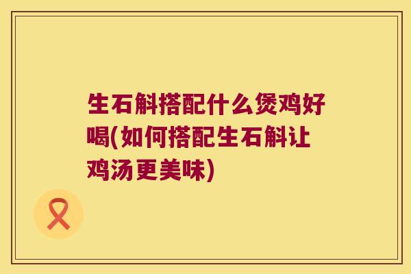 生石斛搭配什么煲鸡好喝(如何搭配生石斛让鸡汤更美味)