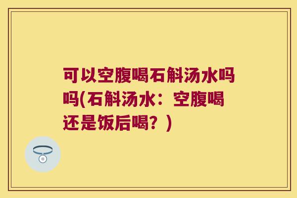 可以空腹喝石斛汤水吗吗(石斛汤水：空腹喝还是饭后喝？)