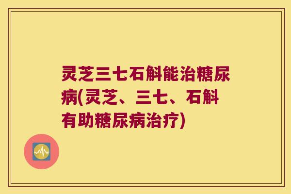 灵芝三七石斛能治糖尿病(灵芝、三七、石斛有助糖尿病治疗)