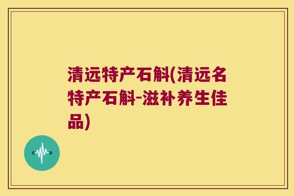 清远特产石斛(清远名特产石斛-滋补养生佳品)