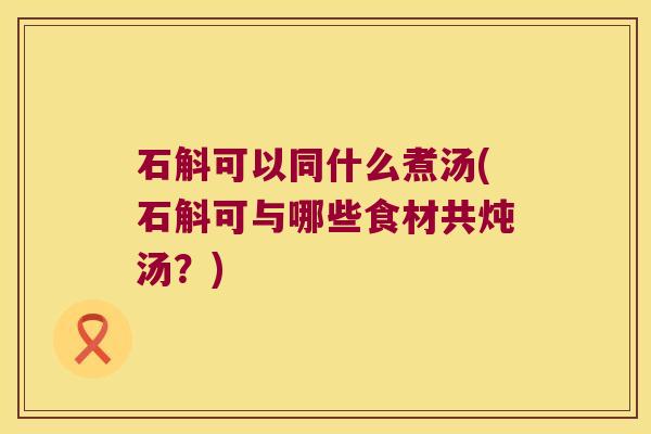 石斛可以同什么煮汤(石斛可与哪些食材共炖汤？)