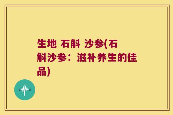 生地 石斛 沙参(石斛沙参：滋补养生的佳品)