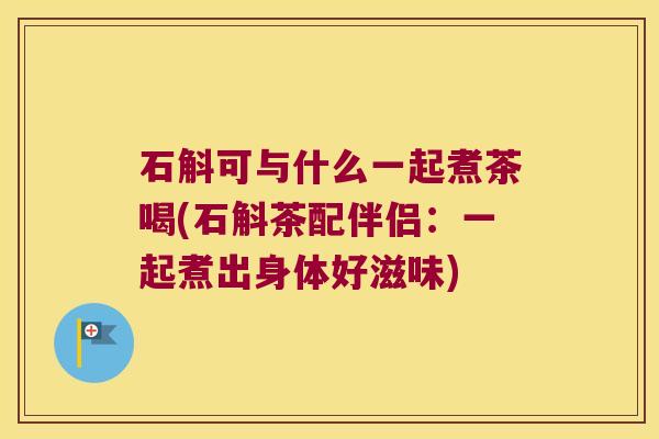 石斛可与什么一起煮茶喝(石斛茶配伴侣：一起煮出身体好滋味)