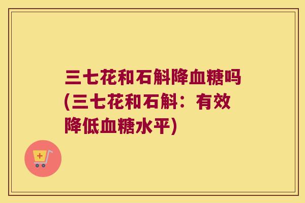 三七花和石斛降血糖吗(三七花和石斛：有效降低血糖水平)