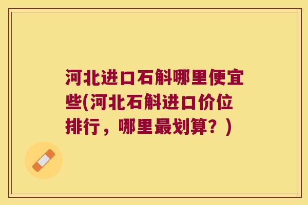 河北进口石斛哪里便宜些(河北石斛进口价位排行，哪里最划算？)