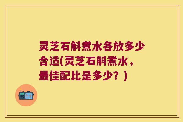 灵芝石斛煮水各放多少合适(灵芝石斛煮水，最佳配比是多少？)
